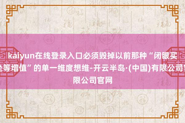 kaiyun在线登录入口必须毁掉以前那种“闭眼买、坐等增值”的单一维度想维-开云半岛·(中国)有限公司官网