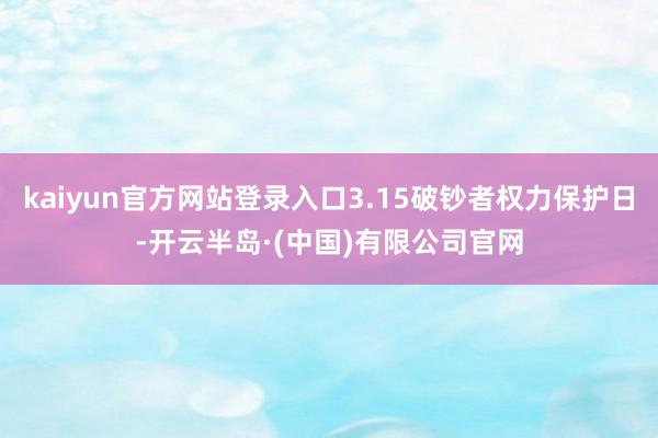 kaiyun官方网站登录入口3.15破钞者权力保护日-开云半岛·(中国)有限公司官网
