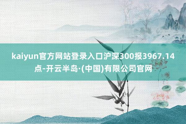 kaiyun官方网站登录入口沪深300报3967.14点-开云半岛·(中国)有限公司官网
