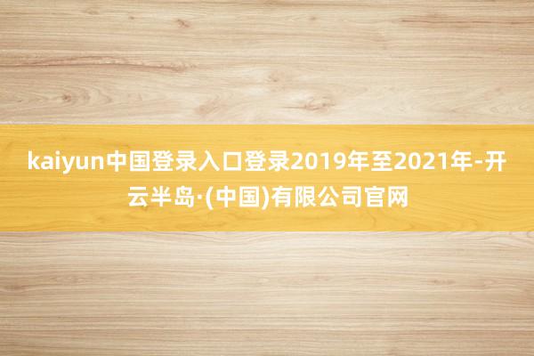 kaiyun中国登录入口登录2019年至2021年-开云半岛·(中国)有限公司官网