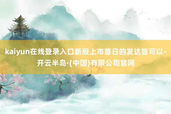 kaiyun在线登录入口新股上市首日的发达皆可以-开云半岛·(中国)有限公司官网