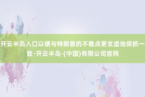 开云半岛入口以便与特朗普的不雅点更玄虚地保抓一致-开云半岛·(中国)有限公司官网