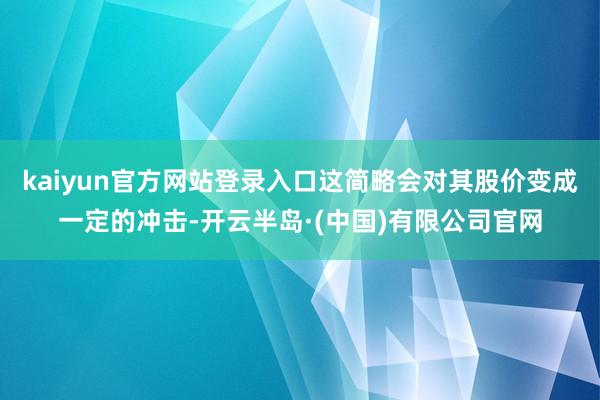 kaiyun官方网站登录入口这简略会对其股价变成一定的冲击-开云半岛·(中国)有限公司官网