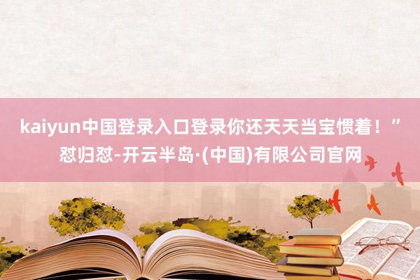 kaiyun中国登录入口登录你还天天当宝惯着!”怼归怼-开云半岛·(中国)有限公司官网
