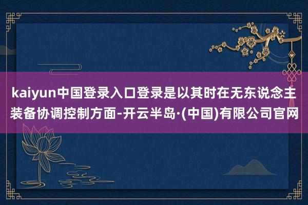 kaiyun中国登录入口登录是以其时在无东说念主装备协调控制方面-开云半岛·(中国)有限公司官网