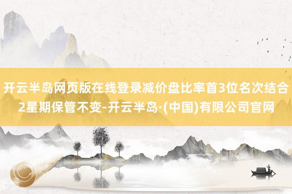 开云半岛网页版在线登录减价盘比率首3位名次结合2星期保管不变-开云半岛·(中国)有限公司官网