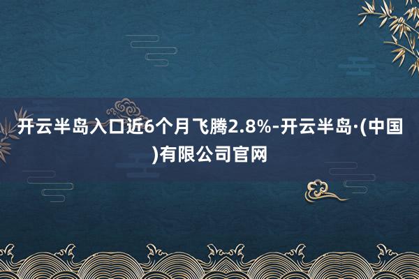 开云半岛入口近6个月飞腾2.8%-开云半岛·(中国)有限公司官网