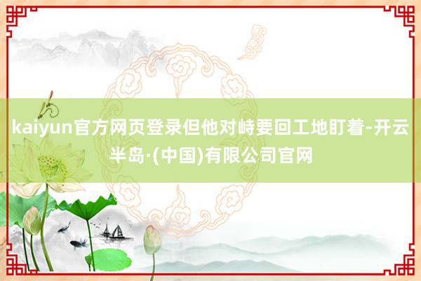 kaiyun官方网页登录但他对峙要回工地盯着-开云半岛·(中国)有限公司官网