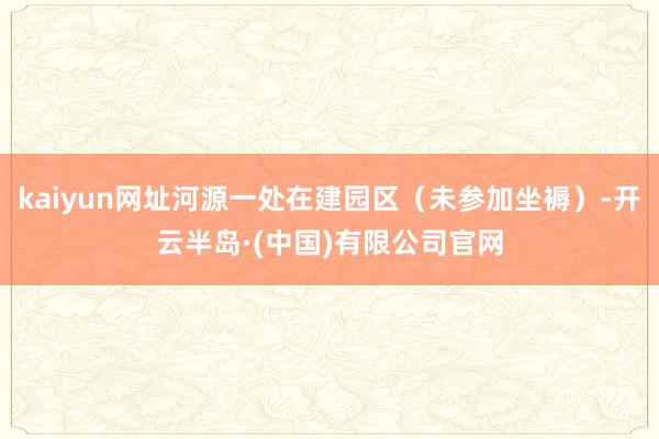 kaiyun网址河源一处在建园区（未参加坐褥）-开云半岛·(中国)有限公司官网