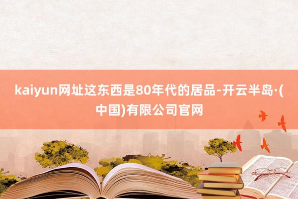 kaiyun网址这东西是80年代的居品-开云半岛·(中国)有限公司官网