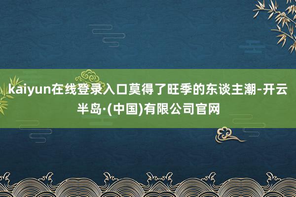kaiyun在线登录入口莫得了旺季的东谈主潮-开云半岛·(中国)有限公司官网