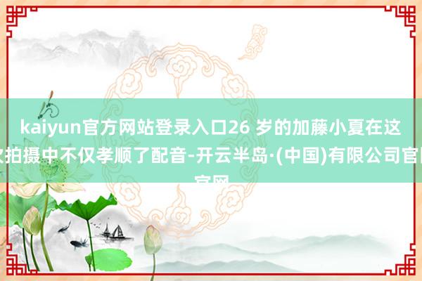 kaiyun官方网站登录入口26 岁的加藤小夏在这次拍摄中不仅孝顺了配音-开云半岛·(中国)有限公司官网