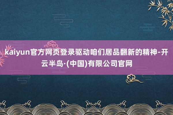 kaiyun官方网页登录驱动咱们居品翻新的精神-开云半岛·(中国)有限公司官网