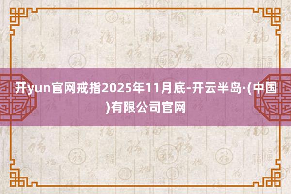 开yun官网戒指2025年11月底-开云半岛·(中国)有限公司官网