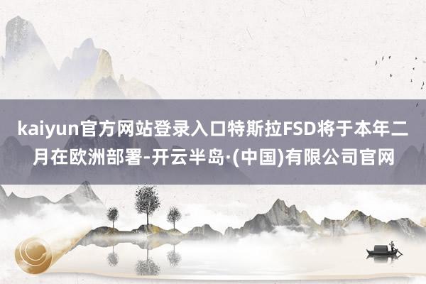 kaiyun官方网站登录入口特斯拉FSD将于本年二月在欧洲部署-开云半岛·(中国)有限公司官网