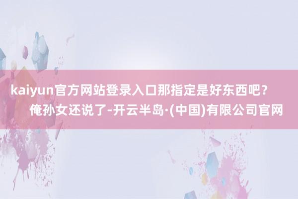 kaiyun官方网站登录入口那指定是好东西吧？        俺孙女还说了-开云半岛·(中国)有限公司官网