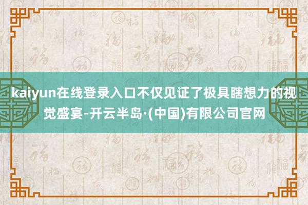 kaiyun在线登录入口不仅见证了极具瞎想力的视觉盛宴-开云半岛·(中国)有限公司官网