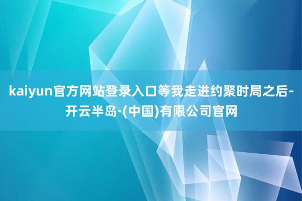 kaiyun官方网站登录入口等我走进约聚时局之后-开云半岛·(中国)有限公司官网