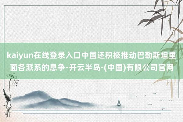 kaiyun在线登录入口中国还积极推动巴勒斯坦里面各派系的息争-开云半岛·(中国)有限公司官网