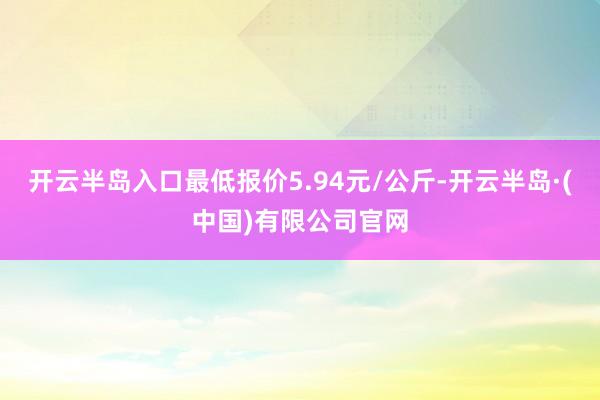 开云半岛入口最低报价5.94元/公斤-开云半岛·(中国)有限公司官网