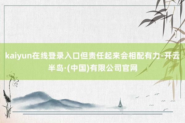 kaiyun在线登录入口但责任起来会相配有力-开云半岛·(中国)有限公司官网
