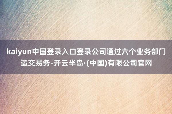 kaiyun中国登录入口登录公司通过六个业务部门运交易务-开云半岛·(中国)有限公司官网