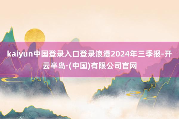 kaiyun中国登录入口登录浪漫2024年三季报-开云半岛·(中国)有限公司官网
