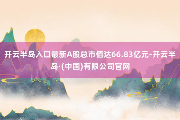 开云半岛入口最新A股总市值达66.83亿元-开云半岛·(中国)有限公司官网