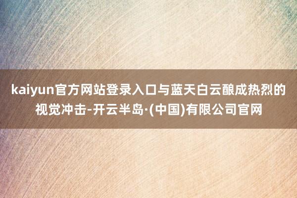 kaiyun官方网站登录入口与蓝天白云酿成热烈的视觉冲击-开云半岛·(中国)有限公司官网