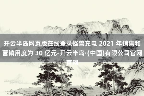 开云半岛网页版在线登录怪兽充电 2021 年销售和营销用度为 30 亿元-开云半岛·(中国)有限公司官网