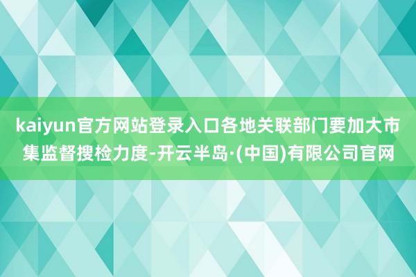 kaiyun官方网站登录入口各地关联部门要加大市集监督搜检力度-开云半岛·(中国)有限公司官网