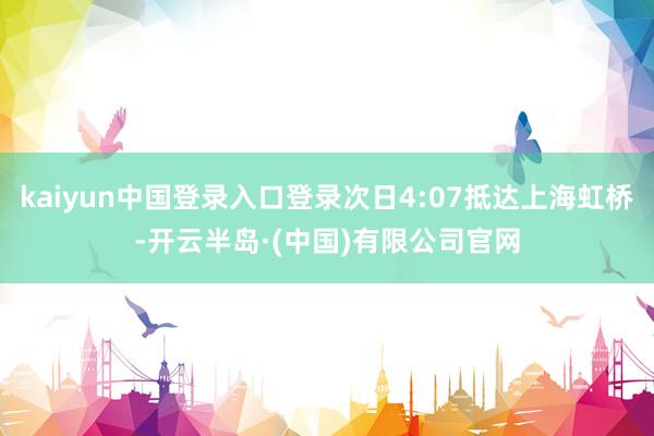 kaiyun中国登录入口登录次日4:07抵达上海虹桥-开云半岛·(中国)有限公司官网