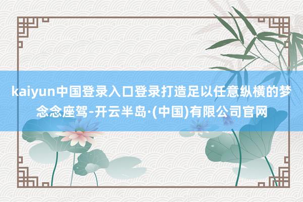 kaiyun中国登录入口登录打造足以任意纵横的梦念念座驾-开云半岛·(中国)有限公司官网