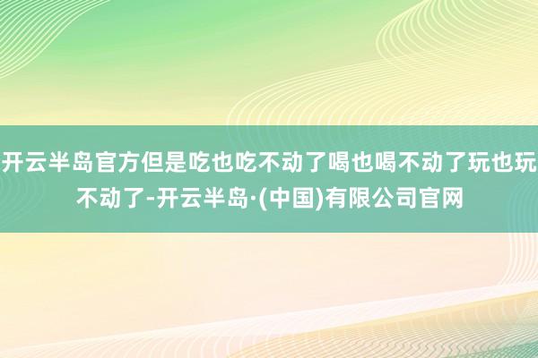 开云半岛官方但是吃也吃不动了喝也喝不动了玩也玩不动了-开云半岛·(中国)有限公司官网