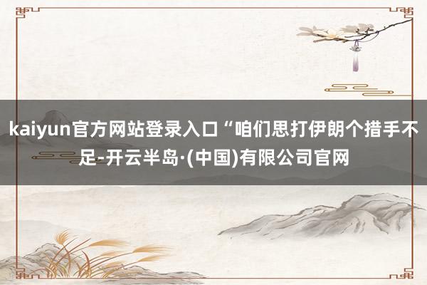kaiyun官方网站登录入口“咱们思打伊朗个措手不足-开云半岛·(中国)有限公司官网