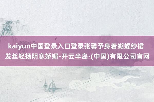 kaiyun中国登录入口登录张馨予身着蝴蝶纱裙 发丝轻扬阴寒娇媚-开云半岛·(中国)有限公司官网
