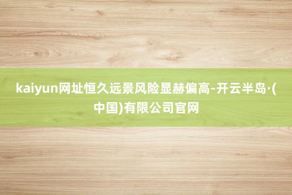 kaiyun网址恒久远景风险显赫偏高-开云半岛·(中国)有限公司官网