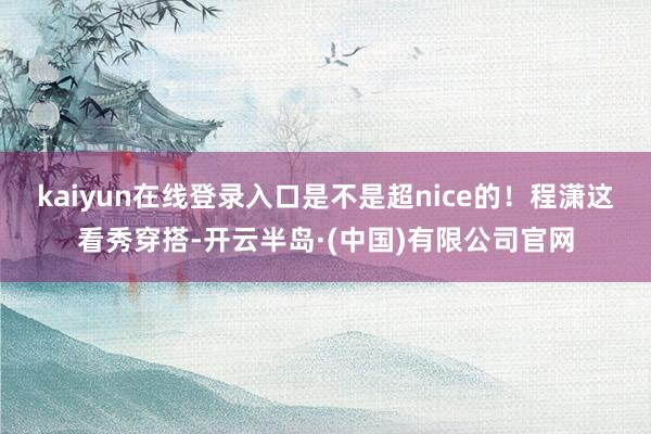 kaiyun在线登录入口是不是超nice的！程潇这看秀穿搭-开云半岛·(中国)有限公司官网