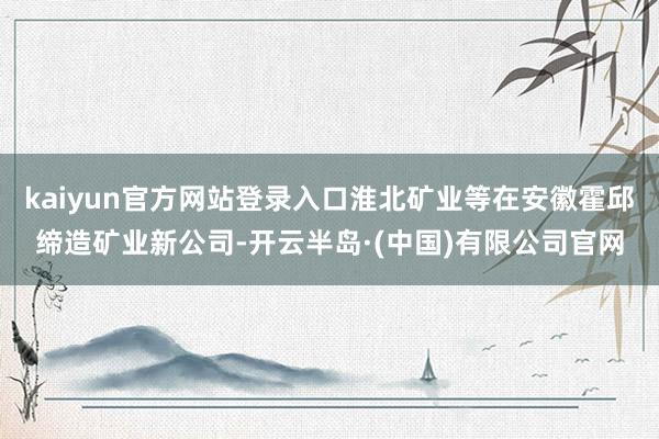 kaiyun官方网站登录入口淮北矿业等在安徽霍邱缔造矿业新公司-开云半岛·(中国)有限公司官网