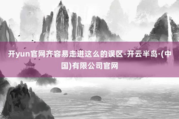 开yun官网齐容易走进这么的误区-开云半岛·(中国)有限公司官网