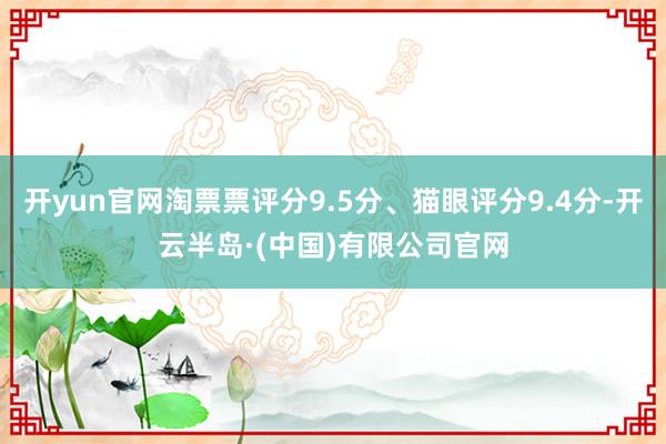 开yun官网淘票票评分9.5分、猫眼评分9.4分-开云半岛·(中国)有限公司官网