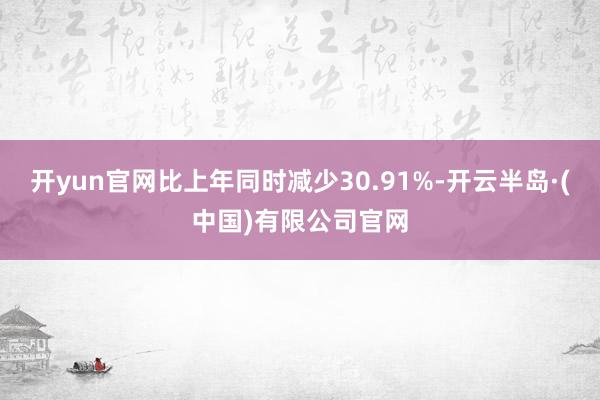 开yun官网比上年同时减少30.91%-开云半岛·(中国)有限公司官网