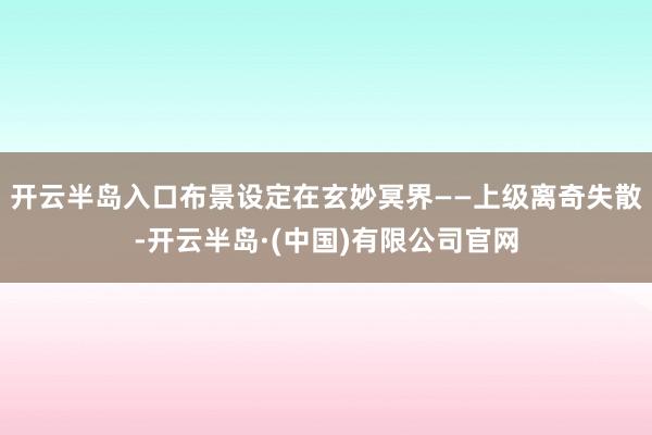 开云半岛入口布景设定在玄妙冥界——上级离奇失散-开云半岛·(中国)有限公司官网