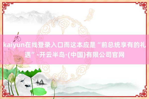 kaiyun在线登录入口而这本应是“前总统享有的礼遇”-开云半岛·(中国)有限公司官网