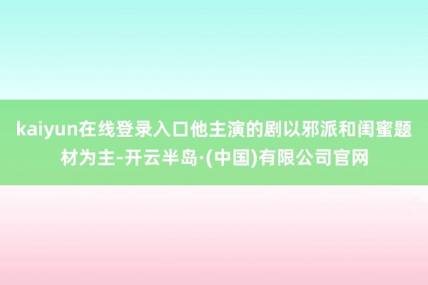 kaiyun在线登录入口他主演的剧以邪派和闺蜜题材为主-开云半岛·(中国)有限公司官网