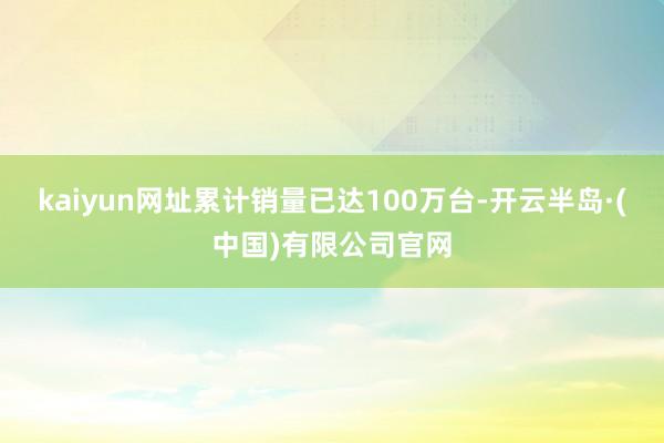 kaiyun网址累计销量已达100万台-开云半岛·(中国)有限公司官网
