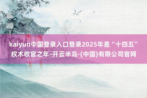 kaiyun中国登录入口登录2025年是“十四五”权术收官之年-开云半岛·(中国)有限公司官网