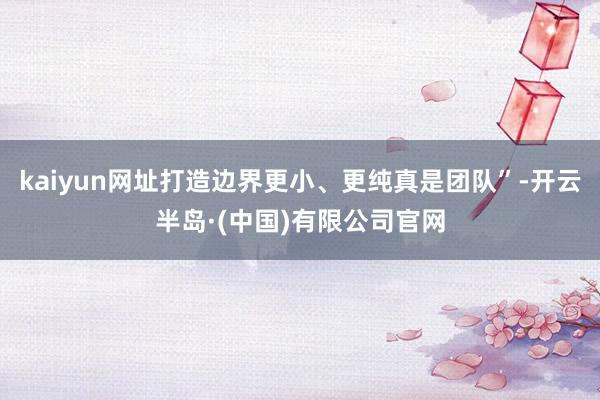 kaiyun网址打造边界更小、更纯真是团队”-开云半岛·(中国)有限公司官网
