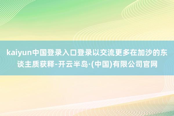 kaiyun中国登录入口登录以交流更多在加沙的东谈主质获释-开云半岛·(中国)有限公司官网