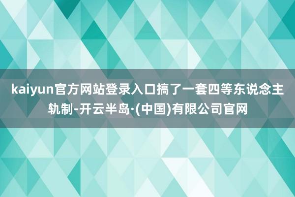 kaiyun官方网站登录入口搞了一套四等东说念主轨制-开云半岛·(中国)有限公司官网